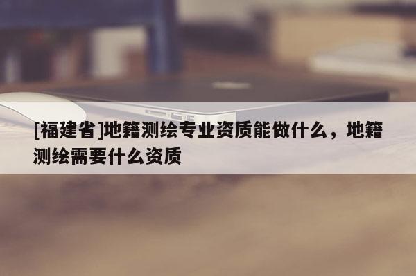 [福建省]地籍测绘专业资质能做什么，地籍测绘需要什么资质
