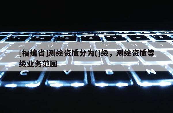 [福建省]测绘资质分为()级，测绘资质等级业务范围