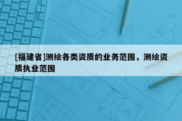 [福建省]测绘各类资质的业务范围，测绘资质执业范围