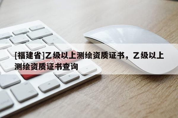 [福建省]乙级以上测绘资质证书，乙级以上测绘资质证书查询