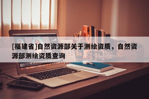 [福建省]自然资源部关于测绘资质，自然资源部测绘资质查询