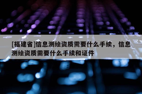 [福建省]信息测绘资质需要什么手续，信息测绘资质需要什么手续和证件