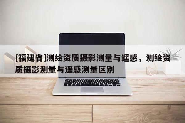 [福建省]测绘资质摄影测量与遥感，测绘资质摄影测量与遥感测量区别