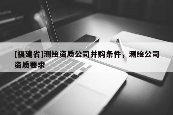 [福建省]测绘资质公司并购条件，测绘公司资质要求