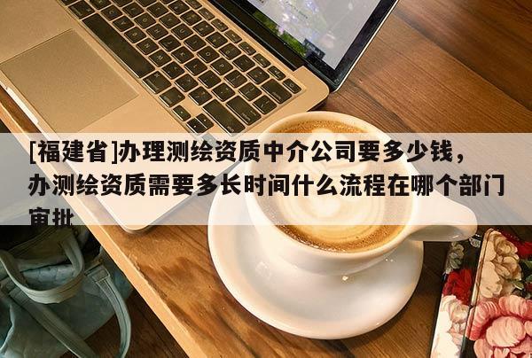 [福建省]办理测绘资质中介公司要多少钱，办测绘资质需要多长时间什么流程在哪个部门审批