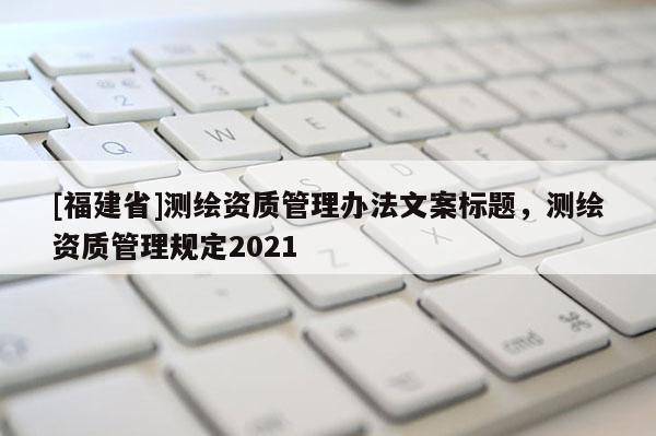 [福建省]测绘资质管理办法文案标题，测绘资质管理规定2021