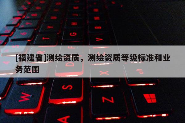 [福建省]测绘资质，测绘资质等级标准和业务范围