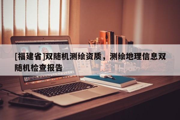 [福建省]双随机测绘资质，测绘地理信息双随机检查报告