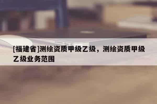 [福建省]测绘资质甲级乙级，测绘资质甲级乙级业务范围