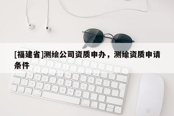 [福建省]测绘公司资质申办，测绘资质申请条件