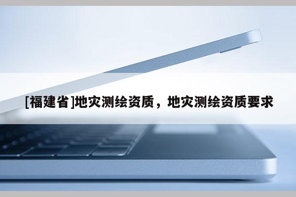 [福建省]地灾测绘资质，地灾测绘资质要求