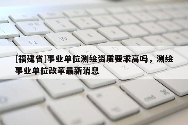 [福建省]事业单位测绘资质要求高吗，测绘事业单位改革最新消息