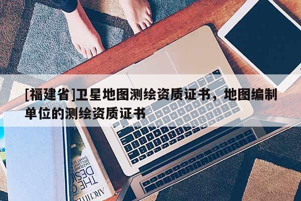 [福建省]卫星地图测绘资质证书，地图编制单位的测绘资质证书