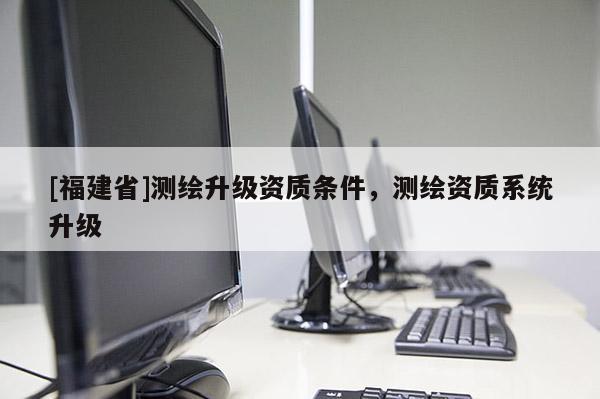 [福建省]测绘升级资质条件，测绘资质系统升级