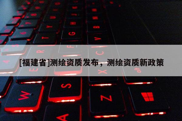 [福建省]测绘资质发布，测绘资质新政策