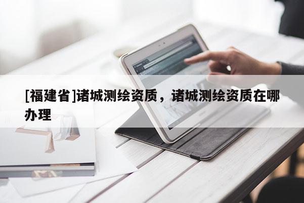 [福建省]诸城测绘资质，诸城测绘资质在哪办理
