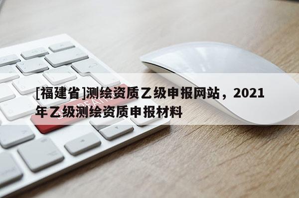 [福建省]测绘资质乙级申报网站，2021年乙级测绘资质申报材料
