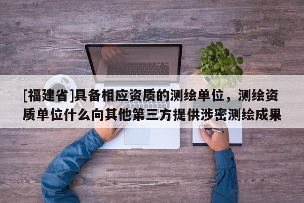[福建省]具备相应资质的测绘单位，测绘资质单位什么向其他第三方提供涉密测绘成果