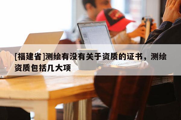 [福建省]测绘有没有关于资质的证书，测绘资质包括几大项