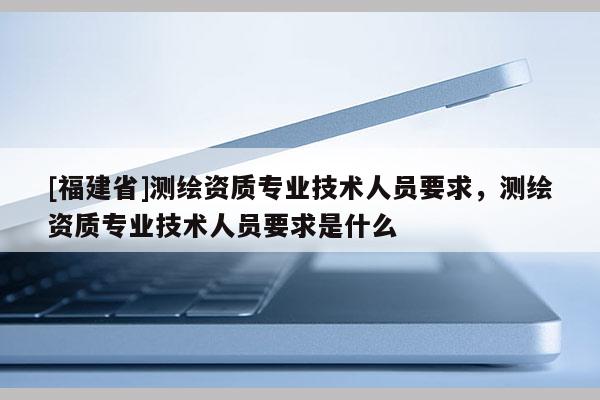 [福建省]测绘资质专业技术人员要求，测绘资质专业技术人员要求是什么