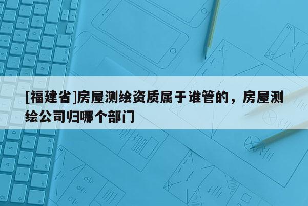 [福建省]房屋测绘资质属于谁管的，房屋测绘公司归哪个部门