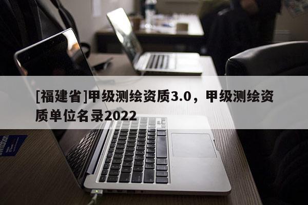 [福建省]甲级测绘资质3.0，甲级测绘资质单位名录2022