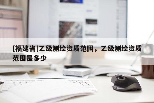 [福建省]乙级测绘资质范围，乙级测绘资质范围是多少