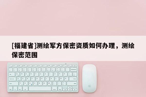 [福建省]测绘军方保密资质如何办理，测绘保密范围
