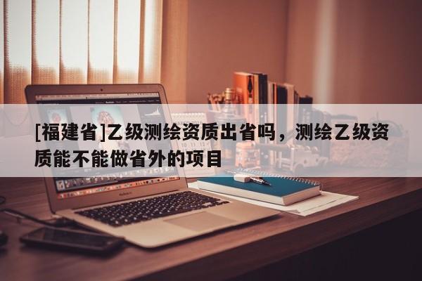 [福建省]乙级测绘资质出省吗，测绘乙级资质能不能做省外的项目