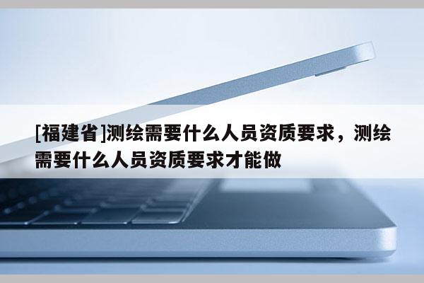 [福建省]测绘需要什么人员资质要求，测绘需要什么人员资质要求才能做