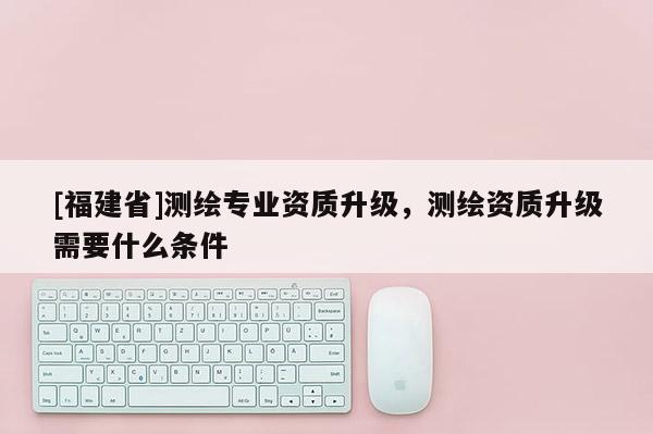 [福建省]测绘专业资质升级，测绘资质升级需要什么条件