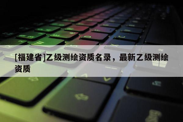 [福建省]乙级测绘资质名录，最新乙级测绘资质