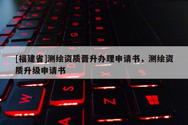 [福建省]测绘资质晋升办理申请书，测绘资质升级申请书