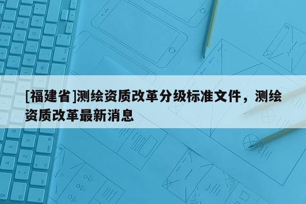 [福建省]测绘资质改革分级标准文件，测绘资质改革最新消息
