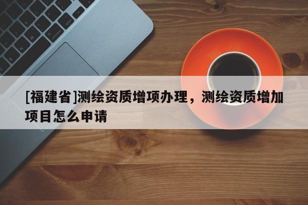 [福建省]测绘资质增项办理，测绘资质增加项目怎么申请