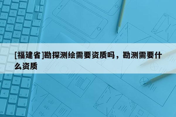 [福建省]勘探测绘需要资质吗，勘测需要什么资质