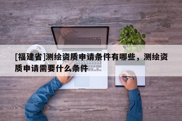 [福建省]测绘资质申请条件有哪些，测绘资质申请需要什么条件