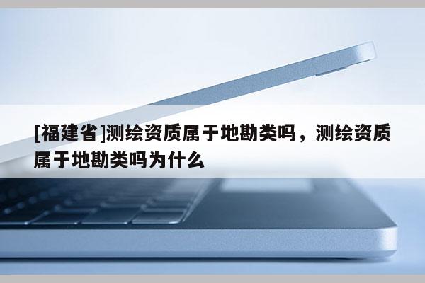 [福建省]测绘资质属于地勘类吗，测绘资质属于地勘类吗为什么