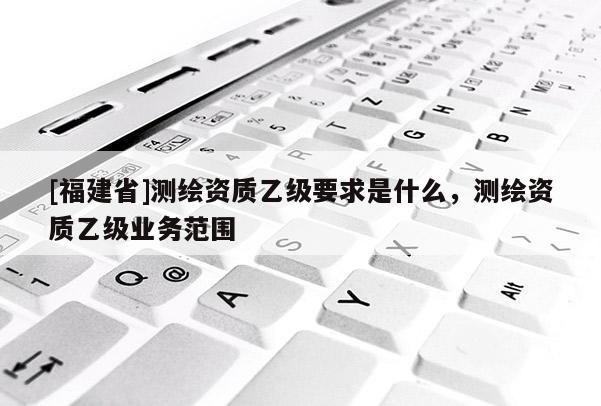 [福建省]测绘资质乙级要求是什么，测绘资质乙级业务范围