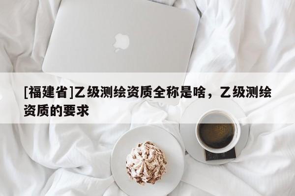 [福建省]乙级测绘资质全称是啥，乙级测绘资质的要求