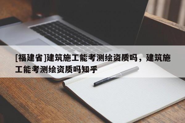 [福建省]建筑施工能考测绘资质吗，建筑施工能考测绘资质吗知乎