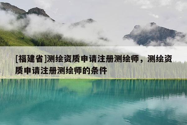 [福建省]测绘资质申请注册测绘师，测绘资质申请注册测绘师的条件