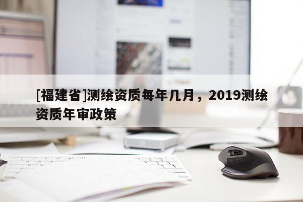 [福建省]测绘资质每年几月，2019测绘资质年审政策