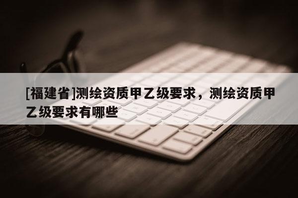 [福建省]测绘资质甲乙级要求，测绘资质甲乙级要求有哪些