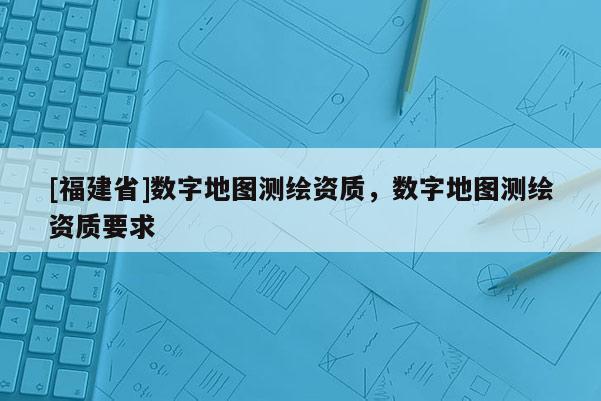 [福建省]数字地图测绘资质，数字地图测绘资质要求