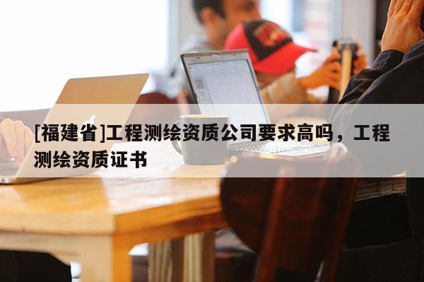 [福建省]工程测绘资质公司要求高吗，工程测绘资质证书