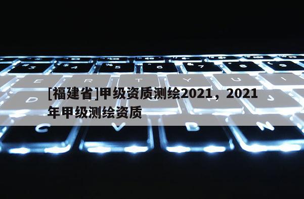 [福建省]甲级资质测绘2021，2021年甲级测绘资质