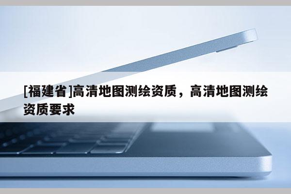 [福建省]高清地图测绘资质，高清地图测绘资质要求