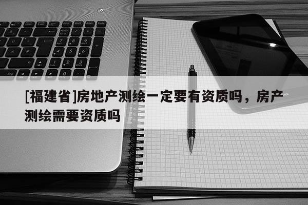 [福建省]房地产测绘一定要有资质吗，房产测绘需要资质吗