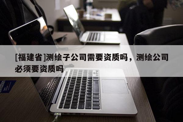 [福建省]测绘子公司需要资质吗，测绘公司必须要资质吗